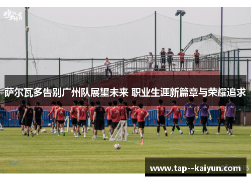 萨尔瓦多告别广州队展望未来 职业生涯新篇章与荣耀追求 萨尔瓦多告别广州队展望未来 职业生涯新篇章与荣耀追求