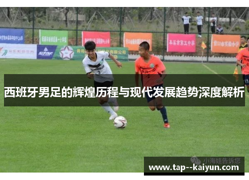 西班牙男足的辉煌历程与现代发展趋势深度解析 西班牙男足的辉煌历程与现代发展趋势深度解析