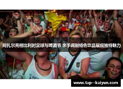 阿扎尔亮相比利时足球与啤酒节 亲手调制特色饮品展现独特魅力