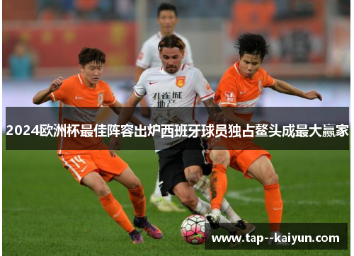 2024欧洲杯最佳阵容出炉西班牙球员独占鳌头成最大赢家