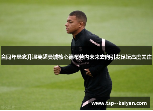 合同年悬念升温英超曼城核心德布劳内未来去向引发足坛高度关注