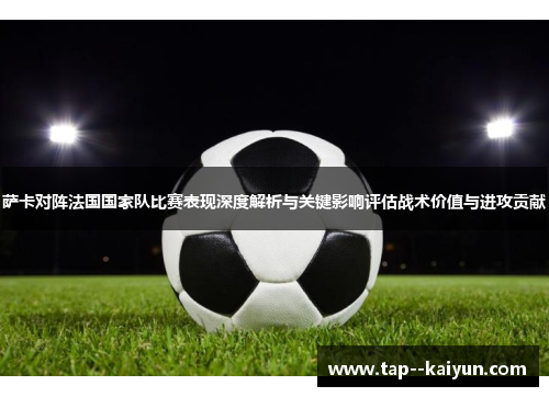 萨卡对阵法国国家队比赛表现深度解析与关键影响评估战术价值与进攻贡献 萨卡对阵法国国家队比赛表现深度解析与关键影响评估战术价值与进攻贡献