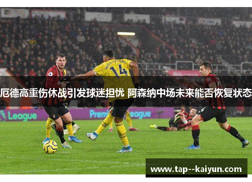 厄德高重伤休战引发球迷担忧 阿森纳中场未来能否恢复状态 厄德高重伤休战引发球迷担忧 阿森纳中场未来能否恢复状态