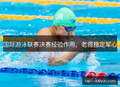 国际游泳联赛决赛经验作用,老将稳定军心 国际游泳联赛决赛经验作用,老将稳定军心