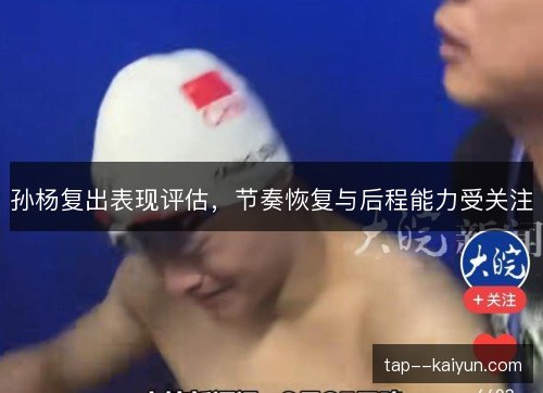 孙杨复出表现评估,节奏恢复与后程能力受关注 孙杨复出表现评估,节奏恢复与后程能力受关注