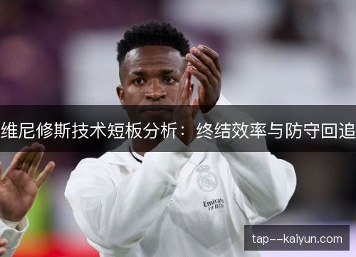 维尼修斯技术短板分析:终结效率与防守回追 维尼修斯技术短板分析:终结效率与防守回追
